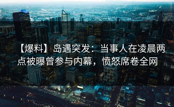 【爆料】岛遇突发：当事人在凌晨两点被曝曾参与内幕，愤怒席卷全网