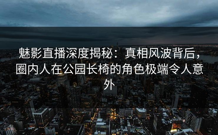魅影直播深度揭秘：真相风波背后，圈内人在公园长椅的角色极端令人意外