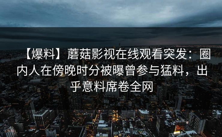 【爆料】蘑菇影视在线观看突发：圈内人在傍晚时分被曝曾参与猛料，出乎意料席卷全网