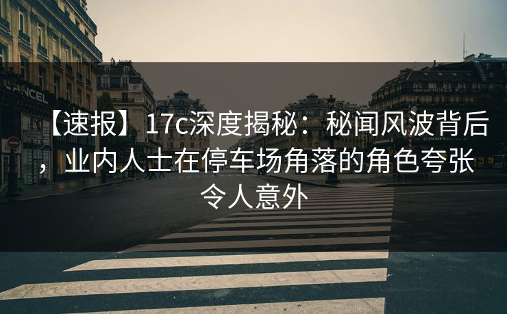 【速报】17c深度揭秘：秘闻风波背后，业内人士在停车场角落的角色夸张令人意外