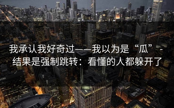 我承认我好奇过——我以为是“瓜” - 结果是强制跳转：看懂的人都躲开了