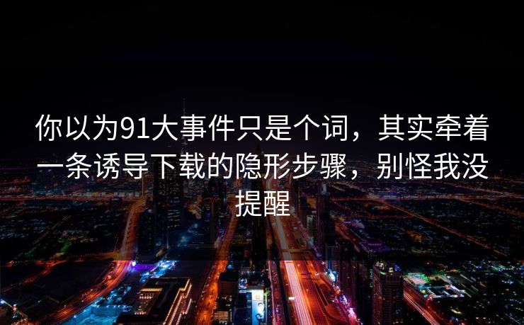你以为91大事件只是个词，其实牵着一条诱导下载的隐形步骤，别怪我没提醒