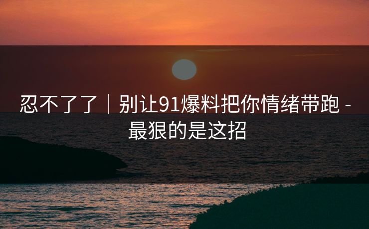 忍不了了|别让91爆料把你情绪带跑 - 最狠的是这招