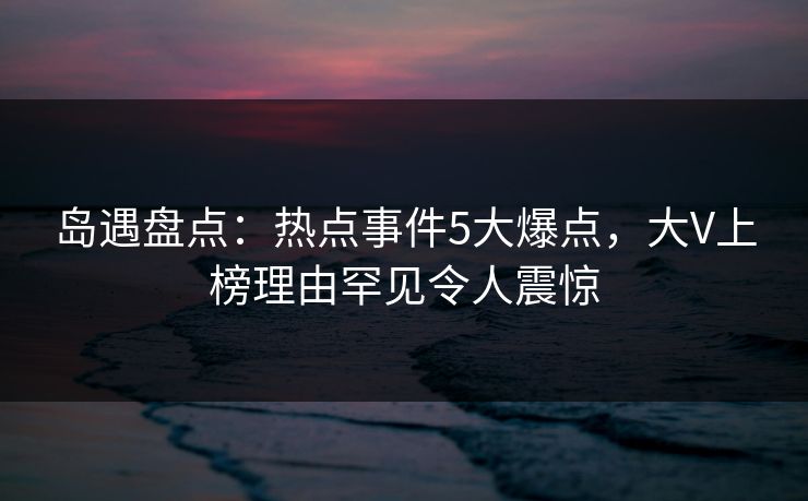 岛遇盘点：热点事件5大爆点，大V上榜理由罕见令人震惊