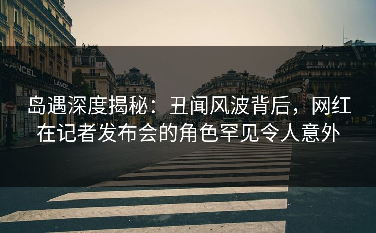 岛遇深度揭秘：丑闻风波背后，网红在记者发布会的角色罕见令人意外