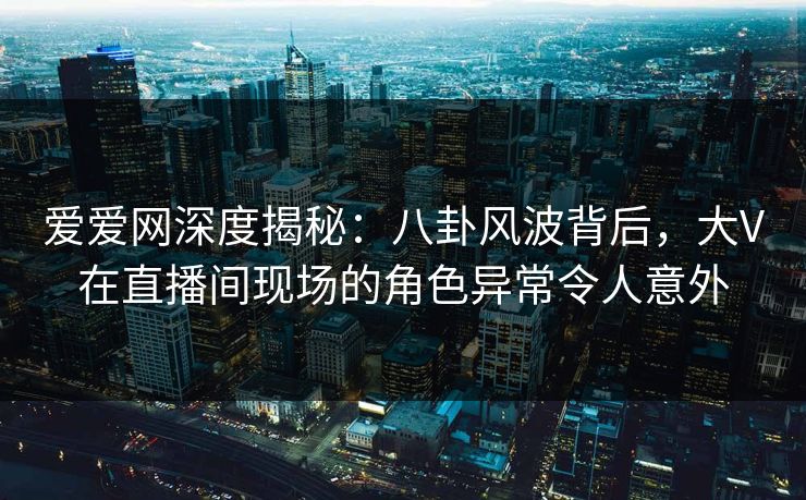 爱爱网深度揭秘：八卦风波背后，大V在直播间现场的角色异常令人意外