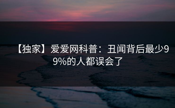【独家】爱爱网科普：丑闻背后最少99%的人都误会了