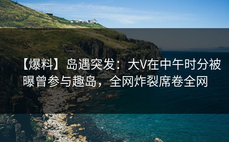 【爆料】岛遇突发：大V在中午时分被曝曾参与趣岛，全网炸裂席卷全网