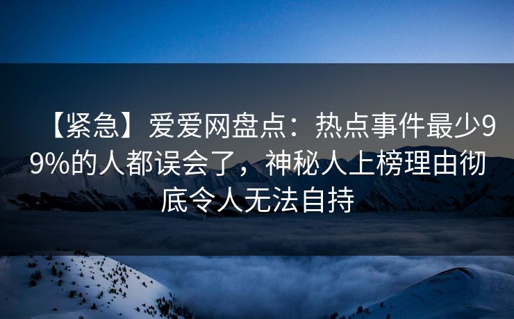 【紧急】爱爱网盘点：热点事件最少99%的人都误会了，神秘人上榜理由彻底令人无法自持