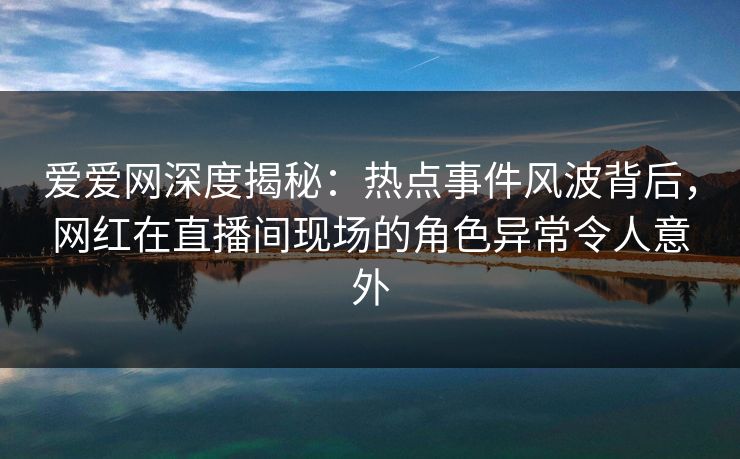 爱爱网深度揭秘：热点事件风波背后，网红在直播间现场的角色异常令人意外