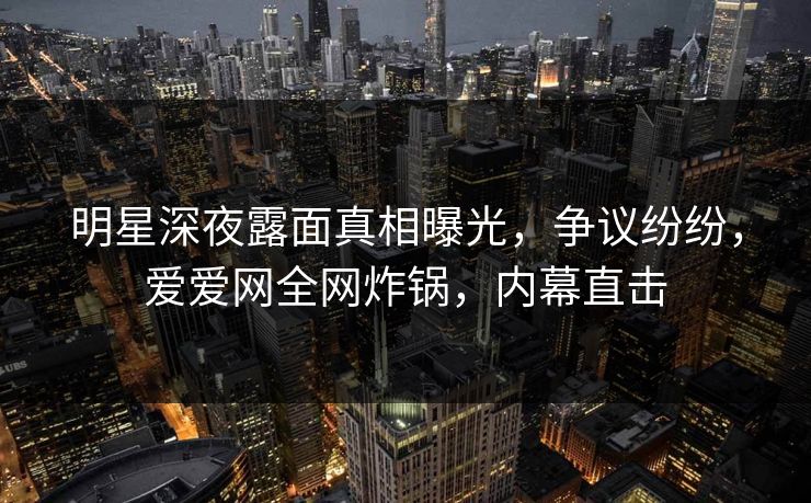 明星深夜露面真相曝光,争议纷纷,爱爱网全网炸锅,内幕直击 明星深夜露面真相曝光,争议纷纷,爱爱网全网炸锅,内幕直击