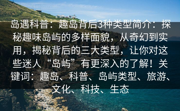 岛遇科普：趣岛背后3种类型简介：探秘趣味岛屿的多样面貌，从奇幻到实用，揭秘背后的三大类型，让你对这些迷人“岛屿”有更深入的了解！关键词：趣岛、科普、岛屿类型、旅游、文化、科技、生态