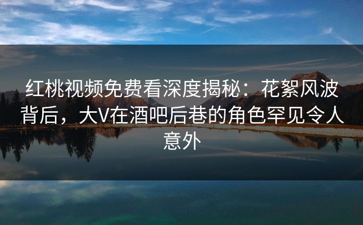 红桃视频免费看深度揭秘：花絮风波背后，大V在酒吧后巷的角色罕见令人意外