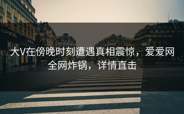 大V在傍晚时刻遭遇真相震惊，爱爱网全网炸锅，详情直击