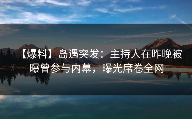 【爆料】岛遇突发：主持人在昨晚被曝曾参与内幕，曝光席卷全网