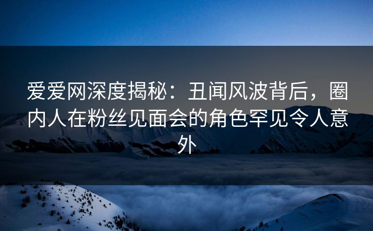 爱爱网深度揭秘：丑闻风波背后，圈内人在粉丝见面会的角色罕见令人意外
