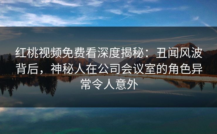 红桃视频免费看深度揭秘：丑闻风波背后，神秘人在公司会议室的角色异常令人意外