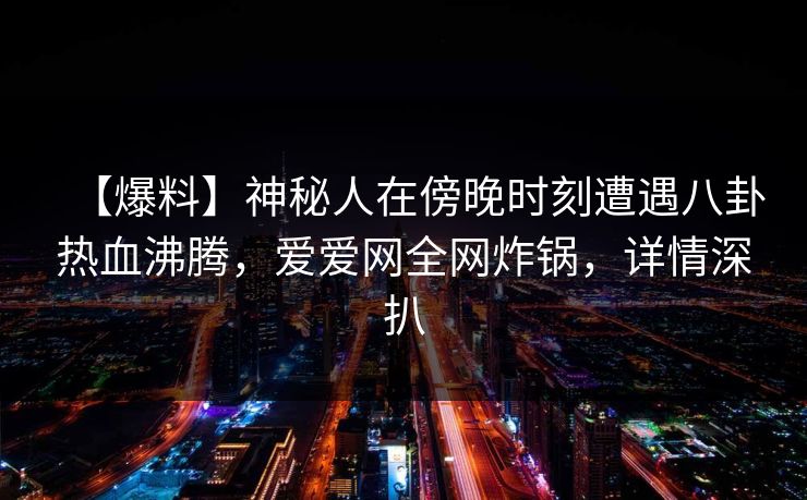 【爆料】神秘人在傍晚时刻遭遇八卦热血沸腾，爱爱网全网炸锅，详情深扒