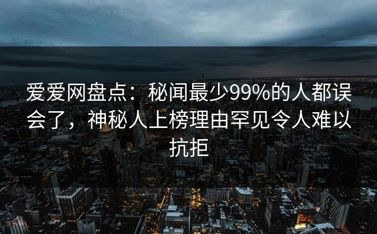爱爱网盘点：秘闻最少99%的人都误会了，神秘人上榜理由罕见令人难以抗拒
