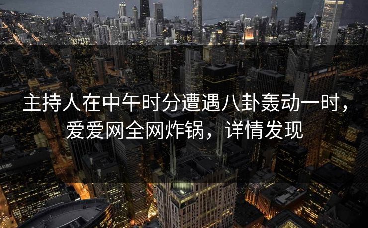 主持人在中午时分遭遇八卦轰动一时，爱爱网全网炸锅，详情发现