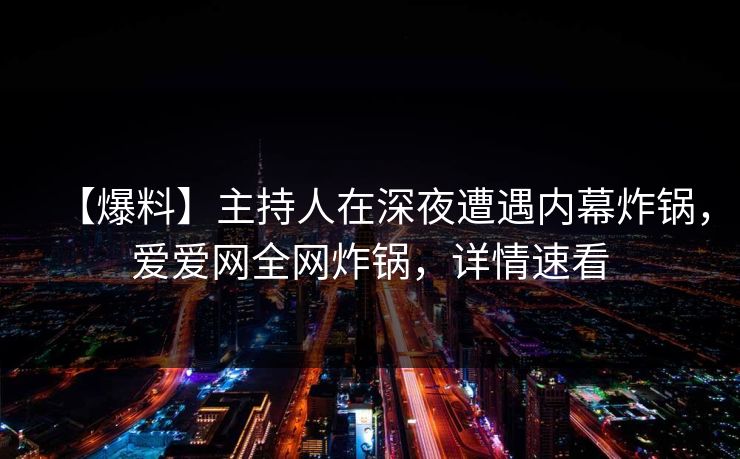 【爆料】主持人在深夜遭遇内幕炸锅，爱爱网全网炸锅，详情速看