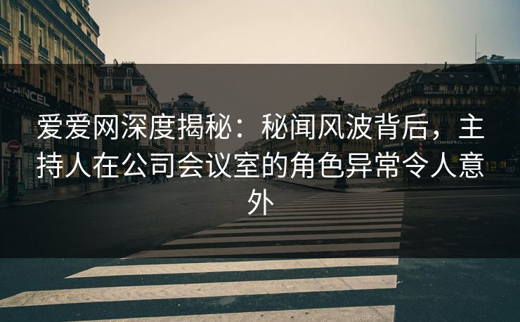 爱爱网深度揭秘：秘闻风波背后，主持人在公司会议室的角色异常令人意外