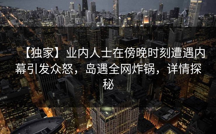 【独家】业内人士在傍晚时刻遭遇内幕引发众怒，岛遇全网炸锅，详情探秘