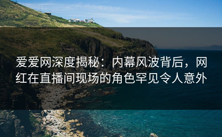 爱爱网深度揭秘：内幕风波背后，网红在直播间现场的角色罕见令人意外