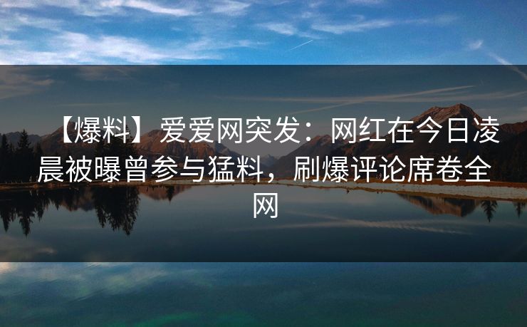 【爆料】爱爱网突发:网红在今日凌晨被曝曾参与猛料,刷爆评论席卷全网