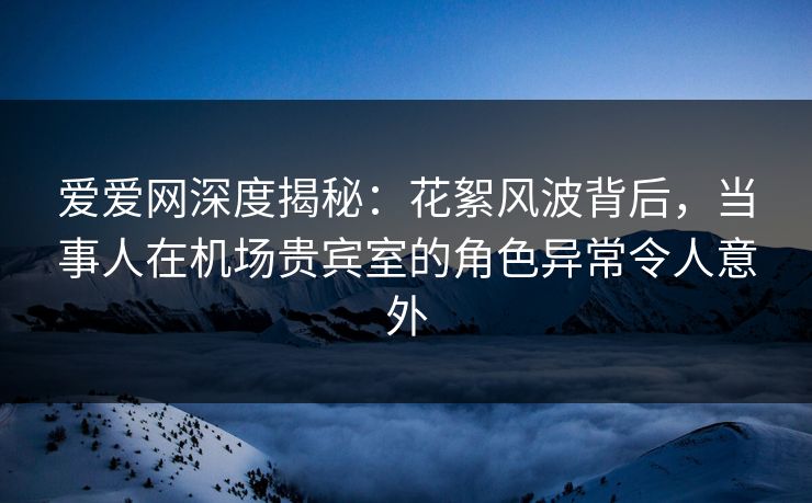 爱爱网深度揭秘:花絮风波背后,当事人在机场贵宾室的角色异常令人意外 爱爱网深度揭秘:花絮风波背后,当事人在机场贵宾室的角色异常令人意外