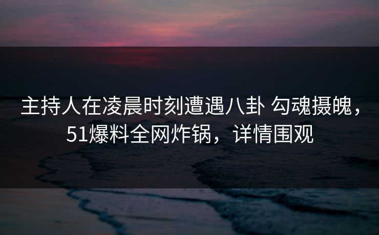 主持人在凌晨时刻遭遇八卦 勾魂摄魄，51爆料全网炸锅，详情围观