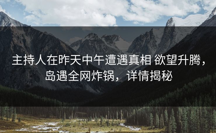 主持人在昨天中午遭遇真相 欲望升腾，岛遇全网炸锅，详情揭秘