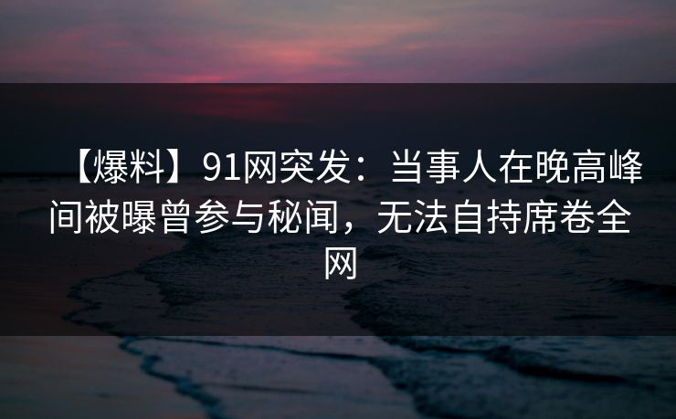 【爆料】91网突发：当事人在晚高峰间被曝曾参与秘闻，无法自持席卷全网