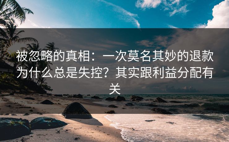 被忽略的真相:一次莫名其妙的退款为什么总是失控?其实跟利益分配有关