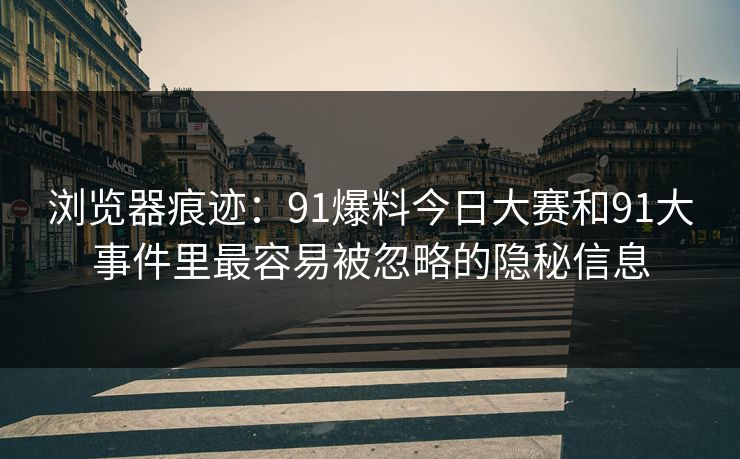 浏览器痕迹：91爆料今日大赛和91大事件里最容易被忽略的隐秘信息